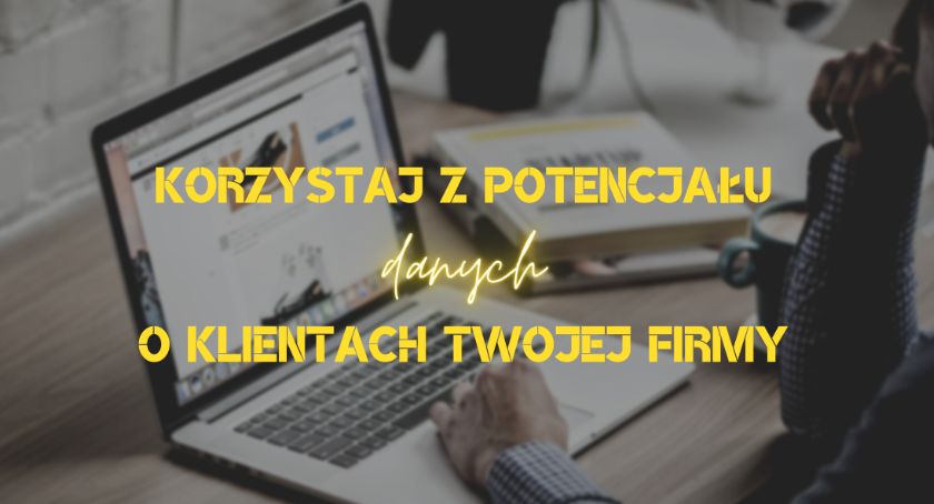 Jak korzystać z potencjału danych o klientach Twojej firmy?